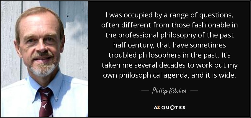 I was occupied by a range of questions, often different from those fashionable in the professional philosophy of the past half century, that have sometimes troubled philosophers in the past. It's taken me several decades to work out my own philosophical agenda, and it is wide. - Philip Kitcher