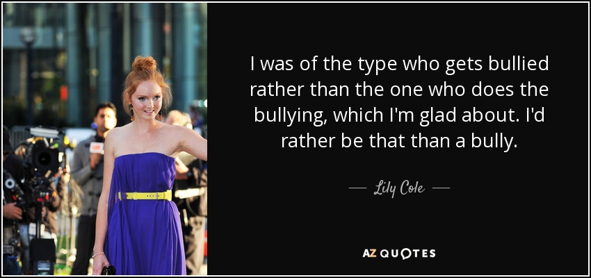 I was of the type who gets bullied rather than the one who does the bullying, which I'm glad about. I'd rather be that than a bully. - Lily Cole