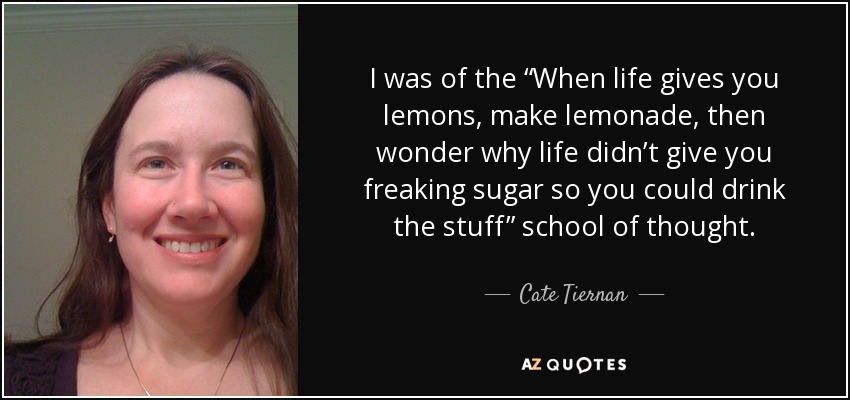 I was of the “When life gives you lemons, make lemonade, then wonder why life didn’t give you freaking sugar so you could drink the stuff” school of thought. - Cate Tiernan