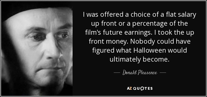 I was offered a choice of a flat salary up front or a percentage of the film's future earnings. I took the up front money. Nobody could have figured what Halloween would ultimately become. - Donald Pleasence