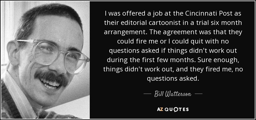 I was offered a job at the Cincinnati Post as their editorial cartoonist in a trial six month arrangement. The agreement was that they could fire me or I could quit with no questions asked if things didn't work out during the first few months. Sure enough, things didn't work out, and they fired me, no questions asked. - Bill Watterson