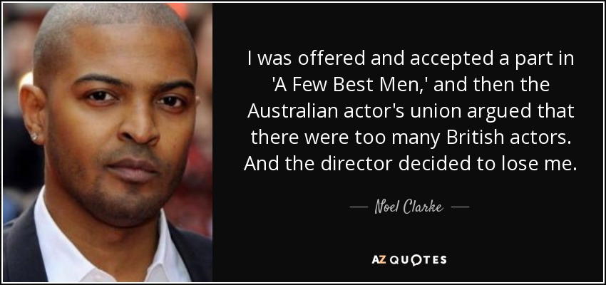 I was offered and accepted a part in 'A Few Best Men,' and then the Australian actor's union argued that there were too many British actors. And the director decided to lose me. - Noel Clarke