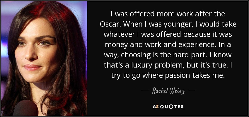 I was offered more work after the Oscar. When I was younger, I would take whatever I was offered because it was money and work and experience. In a way, choosing is the hard part. I know that's a luxury problem, but it's true. I try to go where passion takes me. - Rachel Weisz