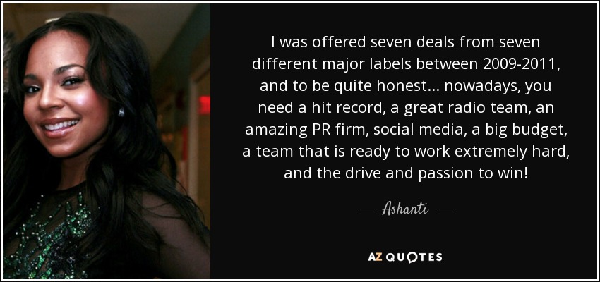 I was offered seven deals from seven different major labels between 2009-2011, and to be quite honest... nowadays, you need a hit record, a great radio team, an amazing PR firm, social media, a big budget, a team that is ready to work extremely hard, and the drive and passion to win! - Ashanti