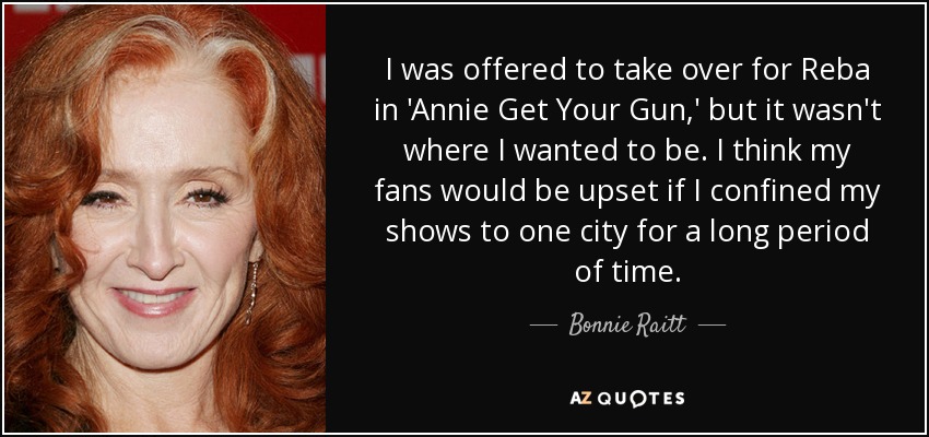 I was offered to take over for Reba in 'Annie Get Your Gun,' but it wasn't where I wanted to be. I think my fans would be upset if I confined my shows to one city for a long period of time. - Bonnie Raitt