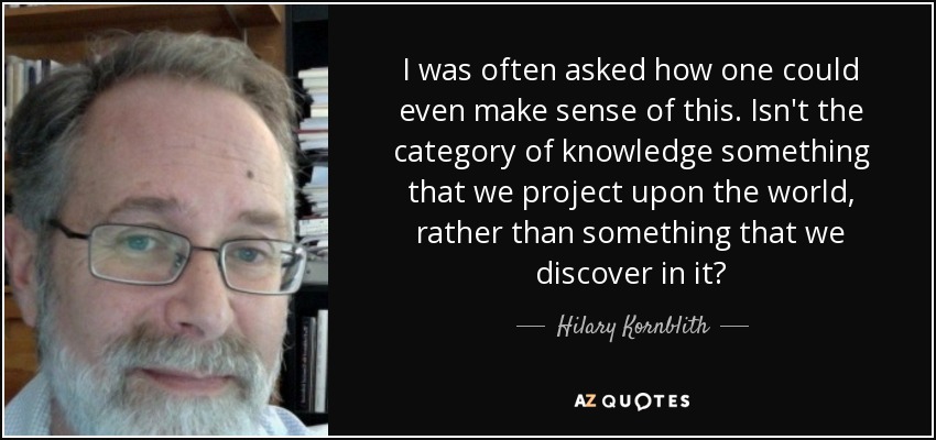 I was often asked how one could even make sense of this. Isn't the category of knowledge something that we project upon the world, rather than something that we discover in it? - Hilary Kornblith