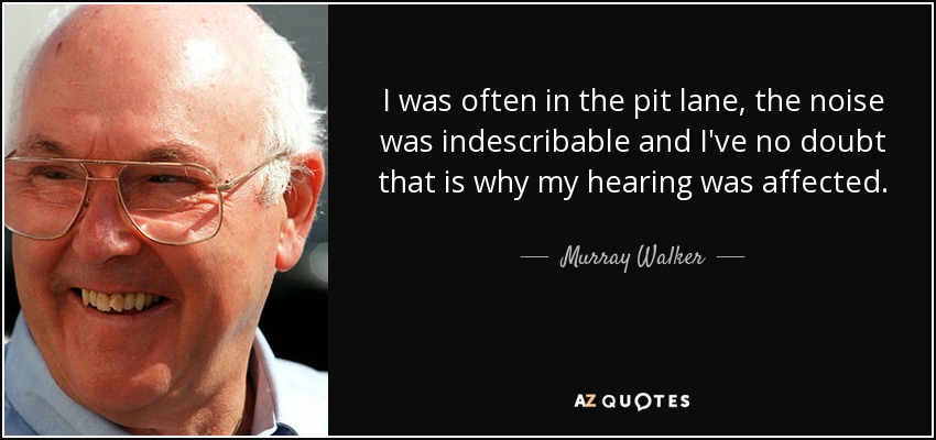 I was often in the pit lane, the noise was indescribable and I've no doubt that is why my hearing was affected. - Murray Walker