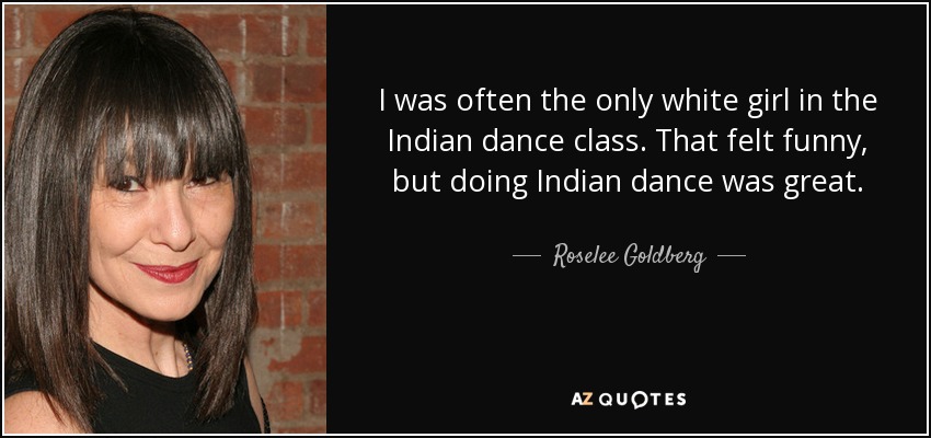 I was often the only white girl in the Indian dance class. That felt funny, but doing Indian dance was great. - Roselee Goldberg