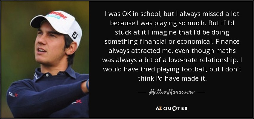 I was OK in school, but I always missed a lot because I was playing so much. But if I'd stuck at it I imagine that I'd be doing something financial or economical. Finance always attracted me, even though maths was always a bit of a love-hate relationship. I would have tried playing football, but I don't think I'd have made it. - Matteo Manassero