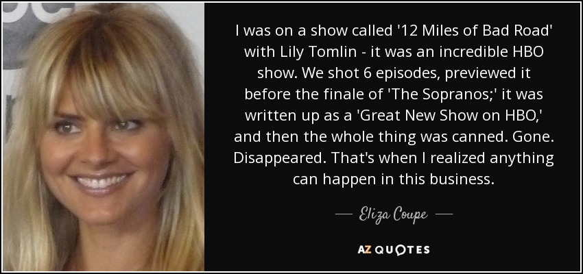 I was on a show called '12 Miles of Bad Road' with Lily Tomlin - it was an incredible HBO show. We shot 6 episodes, previewed it before the finale of 'The Sopranos;' it was written up as a 'Great New Show on HBO,' and then the whole thing was canned. Gone. Disappeared. That's when I realized anything can happen in this business. - Eliza Coupe