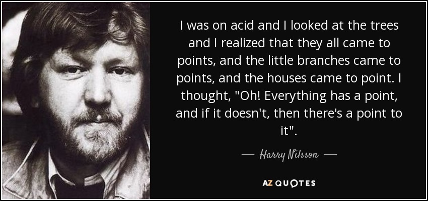 I was on acid and I looked at the trees and I realized that they all came to points, and the little branches came to points, and the houses came to point. I thought, 