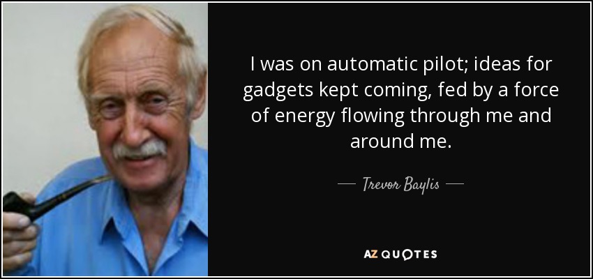 I was on automatic pilot; ideas for gadgets kept coming, fed by a force of energy flowing through me and around me. - Trevor Baylis