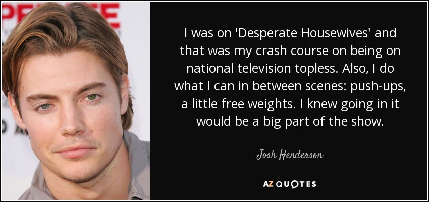 I was on 'Desperate Housewives' and that was my crash course on being on national television topless. Also, I do what I can in between scenes: push-ups, a little free weights. I knew going in it would be a big part of the show. - Josh Henderson