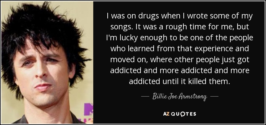 I was on drugs when I wrote some of my songs. It was a rough time for me, but I'm lucky enough to be one of the people who learned from that experience and moved on, where other people just got addicted and more addicted and more addicted until it killed them. - Billie Joe Armstrong