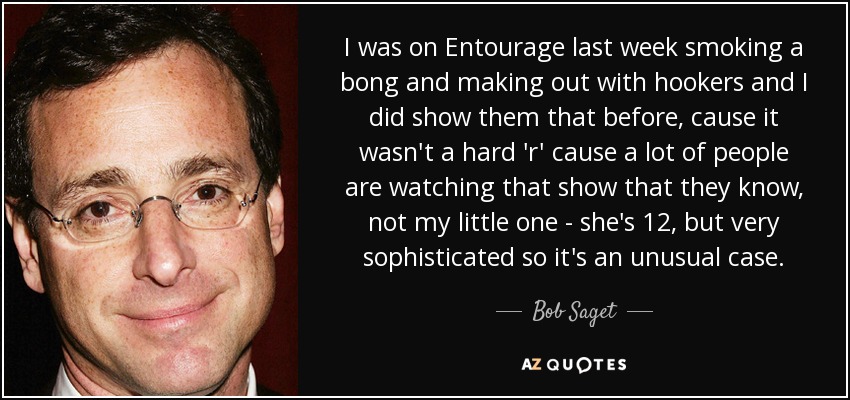 I was on Entourage last week smoking a bong and making out with hookers and I did show them that before, cause it wasn't a hard 'r' cause a lot of people are watching that show that they know, not my little one - she's 12, but very sophisticated so it's an unusual case. - Bob Saget