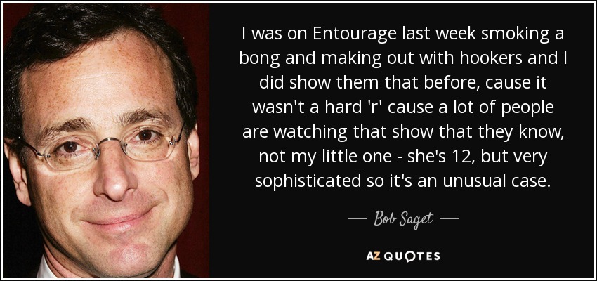 I was on Entourage last week smoking a bong and making out with hookers and I did show them that before, cause it wasn't a hard 'r' cause a lot of people are watching that show that they know, not my little one - she's 12, but very sophisticated so it's an unusual case. - Bob Saget
