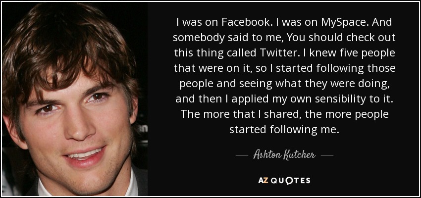 I was on Facebook. I was on MySpace. And somebody said to me, You should check out this thing called Twitter. I knew five people that were on it, so I started following those people and seeing what they were doing, and then I applied my own sensibility to it. The more that I shared, the more people started following me. - Ashton Kutcher