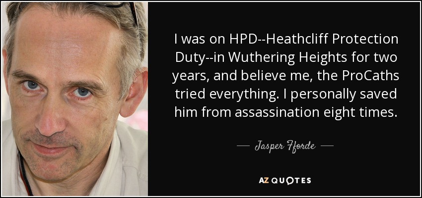 I was on HPD--Heathcliff Protection Duty--in Wuthering Heights for two years, and believe me, the ProCaths tried everything. I personally saved him from assassination eight times. - Jasper Fforde