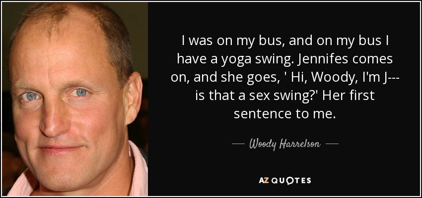 I was on my bus, and on my bus I have a yoga swing. Jennifes comes on, and she goes, ' Hi, Woody, I'm J--- is that a sex swing?' Her first sentence to me. - Woody Harrelson