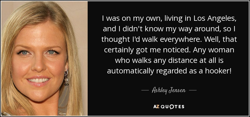 I was on my own, living in Los Angeles, and I didn't know my way around, so I thought I'd walk everywhere. Well, that certainly got me noticed. Any woman who walks any distance at all is automatically regarded as a hooker! - Ashley Jensen