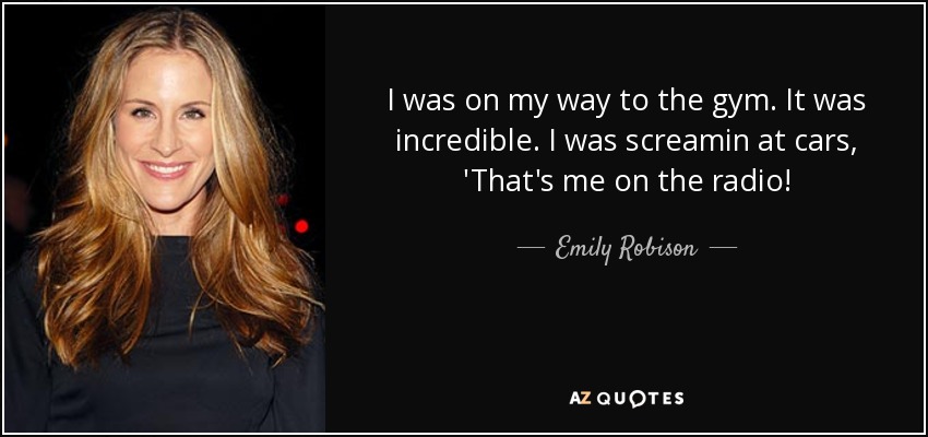 I was on my way to the gym. It was incredible. I was screamin at cars, 'That's me on the radio! - Emily Robison