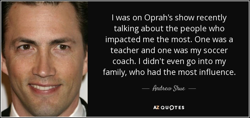 I was on Oprah's show recently talking about the people who impacted me the most. One was a teacher and one was my soccer coach. I didn't even go into my family, who had the most influence. - Andrew Shue