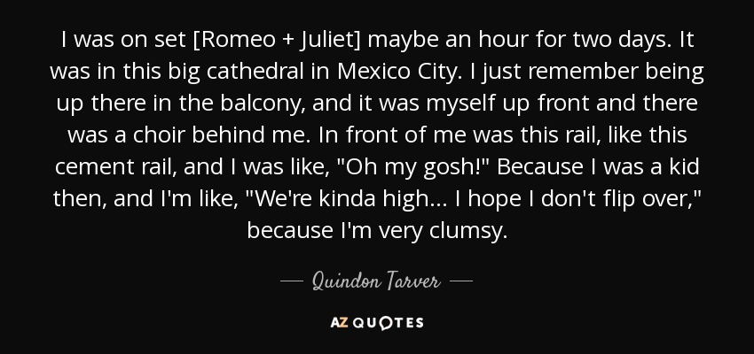 I was on set [Romeo + Juliet] maybe an hour for two days. It was in this big cathedral in Mexico City. I just remember being up there in the balcony, and it was myself up front and there was a choir behind me. In front of me was this rail, like this cement rail, and I was like, 