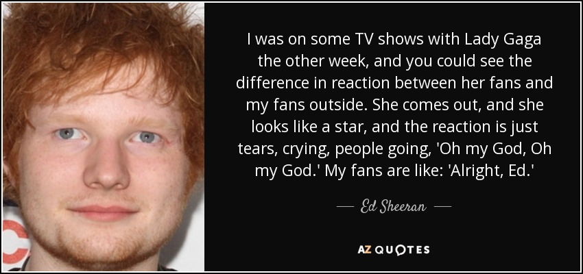 I was on some TV shows with Lady Gaga the other week, and you could see the difference in reaction between her fans and my fans outside. She comes out, and she looks like a star, and the reaction is just tears, crying, people going, 'Oh my God, Oh my God.' My fans are like: 'Alright, Ed.' - Ed Sheeran