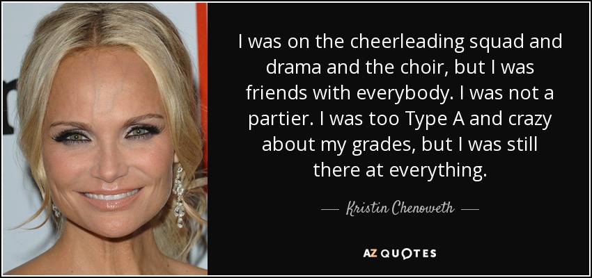 I was on the cheerleading squad and drama and the choir, but I was friends with everybody. I was not a partier. I was too Type A and crazy about my grades, but I was still there at everything. - Kristin Chenoweth