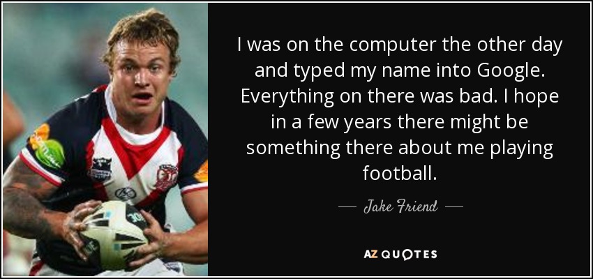 I was on the computer the other day and typed my name into Google. Everything on there was bad. I hope in a few years there might be something there about me playing football. - Jake Friend