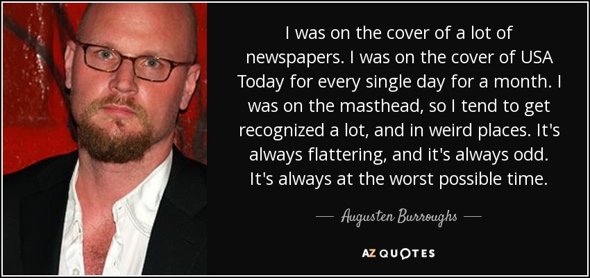 I was on the cover of a lot of newspapers. I was on the cover of USA Today for every single day for a month. I was on the masthead, so I tend to get recognized a lot, and in weird places. It's always flattering, and it's always odd. It's always at the worst possible time. - Augusten Burroughs