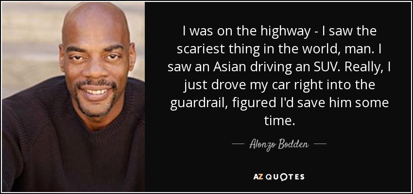 I was on the highway - I saw the scariest thing in the world, man. I saw an Asian driving an SUV. Really, I just drove my car right into the guardrail, figured I'd save him some time. - Alonzo Bodden