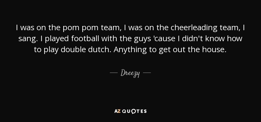 I was on the pom pom team, I was on the cheerleading team, I sang. I played football with the guys 'cause I didn't know how to play double dutch. Anything to get out the house. - Dreezy