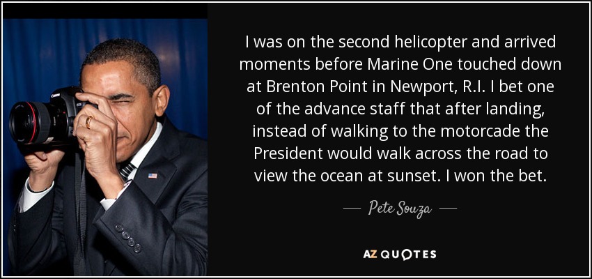 I was on the second helicopter and arrived moments before Marine One touched down at Brenton Point in Newport, R.I. I bet one of the advance staff that after landing, instead of walking to the motorcade the President would walk across the road to view the ocean at sunset. I won the bet. - Pete Souza