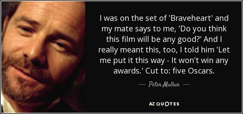 I was on the set of 'Braveheart' and my mate says to me, 'Do you think this film will be any good?' And I really meant this, too, I told him 'Let me put it this way - It won't win any awards.' Cut to: five Oscars. - Peter Mullan