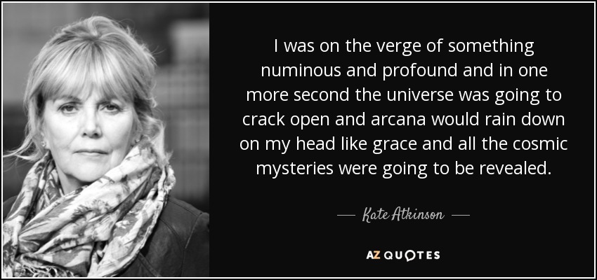 I was on the verge of something numinous and profound and in one more second the universe was going to crack open and arcana would rain down on my head like grace and all the cosmic mysteries were going to be revealed. - Kate Atkinson