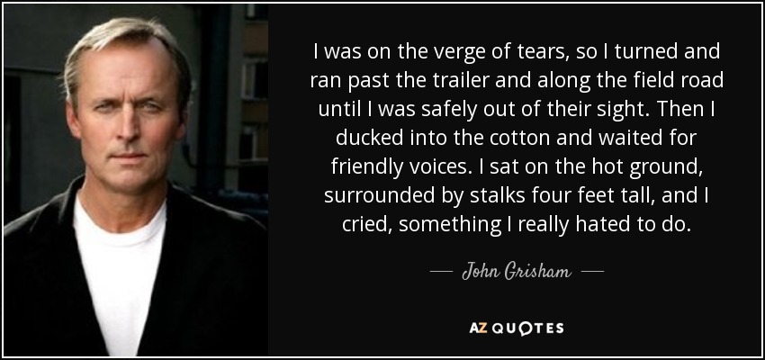 I was on the verge of tears, so I turned and ran past the trailer and along the field road until I was safely out of their sight. Then I ducked into the cotton and waited for friendly voices. I sat on the hot ground, surrounded by stalks four feet tall, and I cried, something I really hated to do. - John Grisham