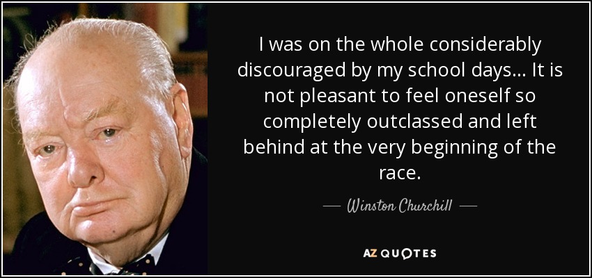 I was on the whole considerably discouraged by my school days... It is not pleasant to feel oneself so completely outclassed and left behind at the very beginning of the race. - Winston Churchill