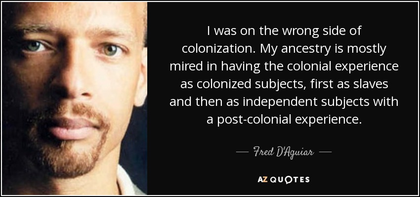 I was on the wrong side of colonization. My ancestry is mostly mired in having the colonial experience as colonized subjects, first as slaves and then as independent subjects with a post-colonial experience. - Fred D'Aguiar