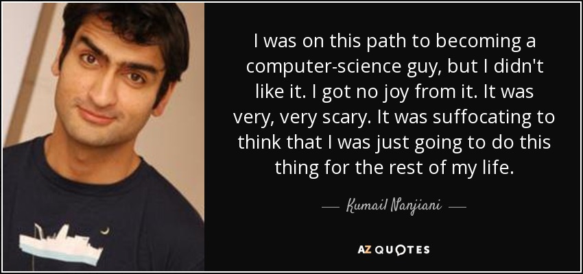 I was on this path to becoming a computer-science guy, but I didn't like it. I got no joy from it. It was very, very scary. It was suffocating to think that I was just going to do this thing for the rest of my life. - Kumail Nanjiani