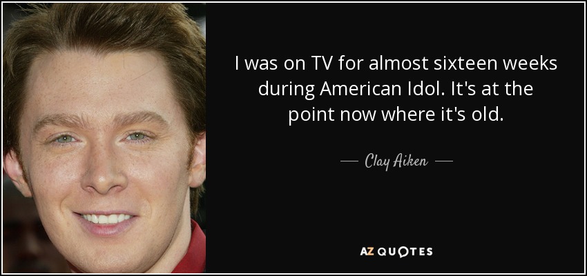 I was on TV for almost sixteen weeks during American Idol. It's at the point now where it's old. - Clay Aiken