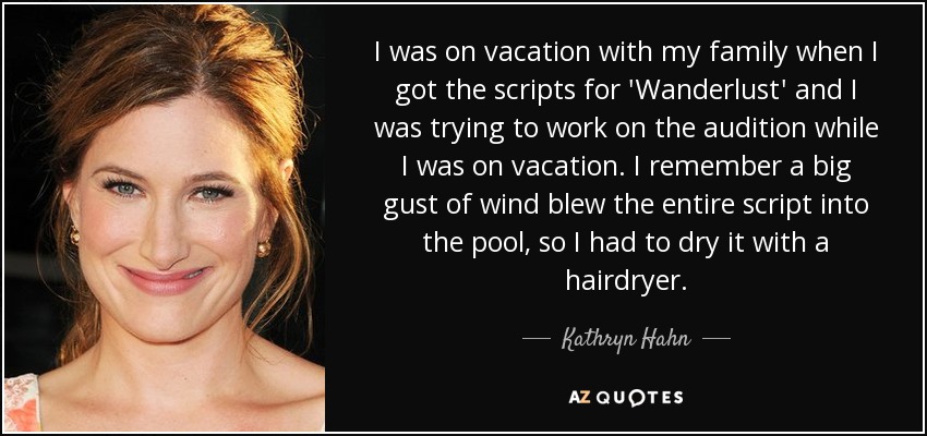 I was on vacation with my family when I got the scripts for 'Wanderlust' and I was trying to work on the audition while I was on vacation. I remember a big gust of wind blew the entire script into the pool, so I had to dry it with a hairdryer. - Kathryn Hahn