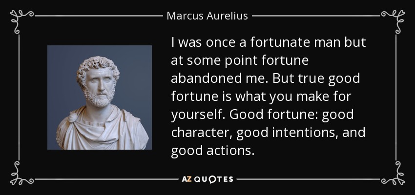 I was once a fortunate man but at some point fortune abandoned me. But true good fortune is what you make for yourself. Good fortune: good character, good intentions, and good actions. - Marcus Aurelius