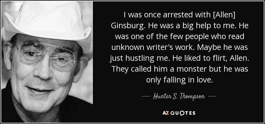 I was once arrested with [Allen] Ginsburg. He was a big help to me. He was one of the few people who read unknown writer's work. Maybe he was just hustling me. He liked to flirt, Allen. They called him a monster but he was only falling in love. - Hunter S. Thompson