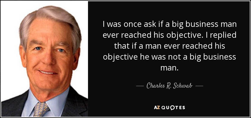 I was once ask if a big business man ever reached his objective. I replied that if a man ever reached his objective he was not a big business man. - Charles R. Schwab