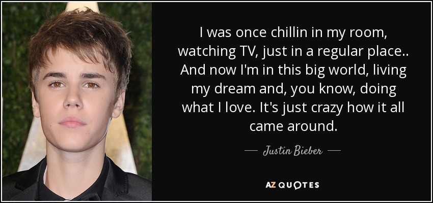 I was once chillin in my room, watching TV, just in a regular place.. And now I'm in this big world, living my dream and, you know, doing what I love. It's just crazy how it all came around. - Justin Bieber