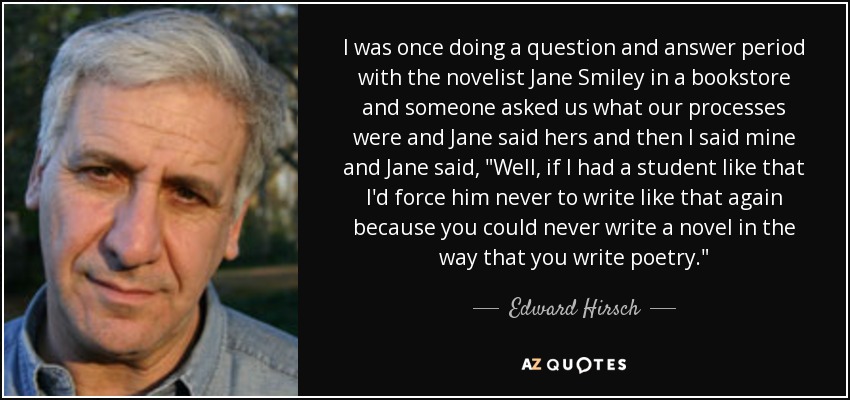 I was once doing a question and answer period with the novelist Jane Smiley in a bookstore and someone asked us what our processes were and Jane said hers and then I said mine and Jane said, 