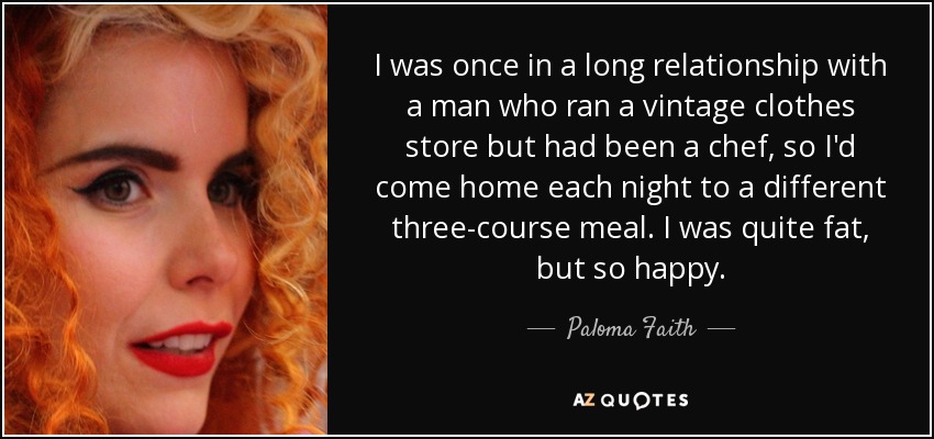 I was once in a long relationship with a man who ran a vintage clothes store but had been a chef, so I'd come home each night to a different three-course meal. I was quite fat, but so happy. - Paloma Faith