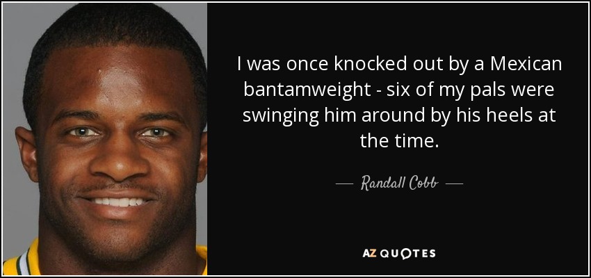 I was once knocked out by a Mexican bantamweight - six of my pals were swinging him around by his heels at the time. - Randall Cobb