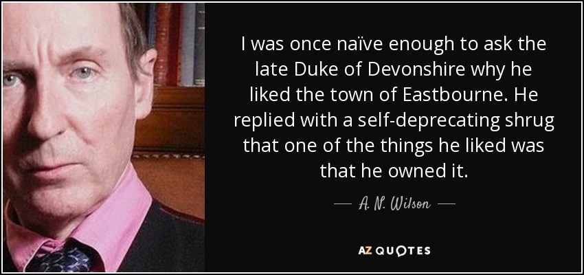 I was once naïve enough to ask the late Duke of Devonshire why he liked the town of Eastbourne. He replied with a self-deprecating shrug that one of the things he liked was that he owned it. - A. N. Wilson